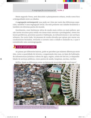 105
Neste segundo Tema, será discutido o planejamento urbano, tendo como foco
a desigualdade entre as cidades.
A segregação socioespacial, que pode ser vista por meio das diferenças espa-
ciais, também é uma segregação social. Ela está presente nas cidades brasileiras e
também em diversas partes do mundo.
Geralmente, esse fenômeno afeta de modo mais crítico os mais pobres: por
não terem recursos para residir em áreas mais centrais e privilegiadas, vivem em
locais periféricos, precários quanto à habitação, às infraestruturas e aos serviços
urbanos. Por outro lado, há pessoas de renda elevada que optam por morar em
condomínios fechados, evitando o contato com a cidade e isolando-se, o que é
considerado uma autossegregação.
Ao passar por diferentes bairros, pode-se perceber que existem diferenças entre
eles, como a quantidade de árvores, a organização das ruas, os tipos de habitação,
de infraestrutura (relativa à oferta de água, esgoto, coleta de lixo etc.) e disponibi-
lidade de serviços públicos, como postos de saúde, hospitais, escolas, creches.
Reflita: Quais as diferenças entre os bairros do município onde você mora?
TEMA 2
A segregação socioespacial
©
Tuca
Vieira/Folhapress
Vista aérea do bairro do Morumbi mostra prédio de apartamentos de luxo que faz
divisa com a favela de Paraisópolis, São Paulo (SP), 20 jan. 2004. Coleção Pirelli/Masp.
book_GEO_VOL 1.indb 105 26/06/14 16:01
 