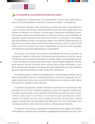 106 UNIDADE 4
Desigualdades na produção do espaço das cidades
A ampliação da urbanização foi acompanhada, muitas vezes, pelo agrava-
mento de vários problemas, entre eles o acesso à moradia e ao transporte.
A busca pelo emprego é fator importante que pode ser citado como razão para
o que aconteceu em diversas cidades brasileiras que cresceram rapidamente, em
função da indústria, do comércio e dos serviços. Como essas atividades deman-
dam grande número de trabalhadores e oferecem diversas oportunidades de
emprego, muitos moradores de áreas rurais foram e continuam a ser atraídos
pela possibilidade de obter um emprego melhor nas cidades industrializadas ou
naquelas que tenham setor terciário bem desenvolvido, como é o caso de São
Paulo. Isso ocorre porque esse setor é responsável por gerar muitos empregos
com diferentes níveis de especialização e aprendizado.
No entanto, nas cidades são muitas as dificuldades de acesso à moradia, ao
transporte, à saúde e à educação. Os terrenos mais próximos aos centros, que se
beneficiam de boa infraestrutura (água encanada, esgoto, pavimentação de ruas
e coleta de lixo) e de maior oferta de serviços nessas regiões (hospitais, escolas,
posto policial, bancos, cartórios, entre outros), são os mais valorizados e, por-
tanto, têm preços elevados. Parte dessa situação também decorre dos interesses
de certos agentes econômicos, como os do setor imobiliário.
A alternativa para a maioria de trabalhadores e suas famílias, portanto, são os
bairros afastados do centro, a chamada periferia, o que leva à expansão da ocu-
pação urbana para áreas mais carentes de infraestrutura e serviços, onde o preço
dos terrenos e aluguéis é mais acessível.
A periferia das grandes cidades brasileiras costuma ser marcada por uma
paisagem de ruas com traçados irregulares, áreas de ocupação clandestina,
moradias improvisadas, muito distintas do desenho pensado em planos urba-
nísticos, como você viu no Tema 1. Já os bairros mais próximos ao centro,
mesmo em cidades que não foram criadas de acordo com um plano urbano
original, apresentam uma paisagem bem diferente, com ruas arborizadas, boa
iluminação pública, casas bem construídas e infraestrutura eficiente.
Ao observar com atenção as paisagens de certos bairros das regiões metropolita-
nas brasileiras, é possível notar claramente a segregação socioespacial, ou seja, como
book_GEO_VOL 1.indb 106 26/06/14 16:01
 