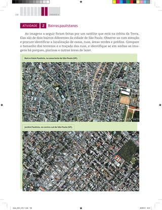 108 UNIDADE 4
ATIVIDADE 2 Bairros paulistanos
As imagens a seguir foram feitas por um satélite que está na órbita da Terra.
Elas são de dois bairros diferentes da cidade de São Paulo. Observe-as com atenção
e procure identificar a localização de casas, ruas, áreas verdes e prédios. Compare
o tamanho dos terrenos e o traçado das ruas, e identifique se em ambas as ima-
gens há parques, piscinas e outras áreas de lazer.
Jardim Paulista, no centro-sul de São Paulo (SP).
Bairro Itaim Paulista, na zona leste de São Paulo (SP).
©
Google
Earth
©
Google
Earth
book_GEO_VOL 1.indb 108 26/06/14 16:01
 