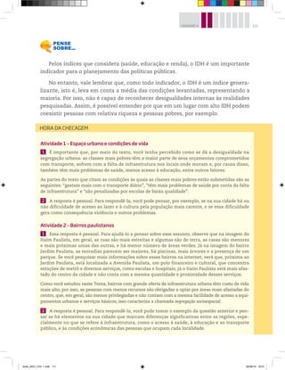 111
UNIDADE 4
Pelos índices que considera (saúde, educação e renda), o IDH é um importante
indicador para o planejamento das políticas públicas.
No entanto, vale lembrar que, como todo indicador, o IDH é um índice genera-
lizante, isto é, leva em conta a média das condições levantadas, representando a
maioria. Por isso, não é capaz de reconhecer desigualdades internas às realidades
pesquisadas. Assim, é possível entender por que em um lugar com alto IDH podem
coexistir pessoas com relativa riqueza e pessoas pobres, por exemplo.
Atividade 1 – Espaço urbano e condições de vida
1 É importante que, por meio do texto, você tenha percebido como se dá a desigualdade na
segregação urbana: as classes mais pobres têm a maior parte de seus orçamentos comprometidos
com transporte, sofrem com a falta de infraestrutura nos locais onde moram e, por causa disso,
também têm mais problemas de saúde, menos acesso à educação, entre outros fatores.
As partes do texto que citam as condições às quais as classes mais pobres estão submetidas são as
seguintes: “gastam mais com o transporte diário”, “têm mais problemas de saúde por conta da falta
de infraestrutura” e “são penalizadas por escolas de baixa qualidade”.
2 A resposta é pessoal. Para respondê-la, você pode pensar, por exemplo, se na sua cidade há ou
não dificuldade de acesso ao lazer e à cultura pela população mais carente, e se essa dificuldade
gera como consequência violência e outros problemas.
Atividade 2 – Bairros paulistanos
1 Essa resposta é pessoal. Para ajudá-lo a pensar sobre esse assunto, observe que na imagem do
Itaim Paulista, em geral, as ruas são mais estreitas e algumas são de terra, as casas são menores
e mais próximas umas das outras, e há menor número de áreas verdes. Já na imagem do bairro
Jardim Paulista, as moradias parecem ser maiores, há piscinas, mais árvores e a presença de um
parque. Se você pesquisar mais informações sobre esses bairros na internet, verá que, próxima ao
Jardim Paulista, está localizada a Avenida Paulista, um polo financeiro e cultural, que concentra
estações de metrô e diversos serviços, como escolas e hospitais; já o Itaim Paulista está mais afas-
tado do centro da cidade e não conta com a mesma quantidade e proximidade desses serviços.
Como você estudou neste Tema, bairros com grande oferta de infraestrutura urbana têm custo de vida
mais alto, por isso, as pessoas com menos recursos são obrigadas a optar por áreas mais afastadas do
centro, que, em geral, são menos privilegiadas e não contam com a mesma facilidade de acesso a equi-
pamentos urbanos e serviços básicos; isso caracteriza a chamada segregação socioespacial.
2 A resposta é pessoal. Para respondê-la, você pode tomar o exemplo da questão anterior e pen-
sar se há elementos na sua cidade que marcam diferenças significativas entre as regiões, espe-
cialmente no que se refere à infraestrutura, como o acesso à saúde, à educação e ao transporte
público, e às condições econômicas das pessoas que ocupam cada localidade.
HORA DA CHECAGEM
book_GEO_VOL 1.indb 111 26/06/14 16:01
 