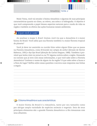 15
Neste Tema, você vai estudar o bioma Amazônia e algumas de suas principais
características quanto ao clima, ao relevo, aos solos e à hidrografia. O objetivo é
que você compreenda o papel desses aspectos naturais para o modo de vida na
região e também os efeitos das ações humanas nesses ambientes.
Ao analisar o mapa 3, Brasil: biomas, você viu que a Amazônia é o maior
bioma do Brasil. Você sabia que sua floresta também é a maior floresta tropical
do planeta?
Você já deve ter assistido ou ouvido falar sobre algum filme que se passa
na Floresta Amazônica, como Brincando nos campos do senhor (direção de Hector
Babenco, 1991) e Bye Bye Brasil (direção de Carlos Diegues, 1980). Também é pro-
vável que tenha visto no jornal ou na TV alguma notícia sobre a região. Pensando
no contato que já teve com essas informações, o que você sabe sobre a Floresta
Amazônica? Conhece o nome de algum rio da região? O que sabe sobre a fauna e
a flora do lugar? Reflita sobre essas questões e escreva suas respostas nas linhas
a seguir.
O bioma Amazônia e suas características
O maior bioma do Brasil é a Amazônia, tanto por seu tamanho como
por abrigar ampla variedade de espécies animais e vegetais. Dois de seus
principais elementos são: a grande Floresta Amazônica e o Rio Amazonas com
seus afluentes.
TEMA 2
Amazônia
00_BOOK_GEO_CE_VOL 2.indb 15 21/07/14 11:58
 