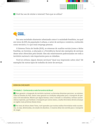 105
UNIDADE 3
2 Você faz uso de celular e internet? Para que os utiliza?
Em uma sociedade altamente urbanizada como é a sociedade brasileira, na qual
em torno de 85% da população é urbana, o setor de serviços e comércio, conhecido
como terciário, é o que mais emprega pessoas.
O Sistema Único de Saúde (SUS), os sistemas de auxílios sociais (como o Bolsa
Família), os Correios, a educação e a Previdência Social são exemplos de serviços
desse setor oferecidos pelo Estado. Eles são relativamente padronizados em todo o
território nacional e são importantes para os cidadãos.
Você já utilizou algum desses serviços? Qual sua impressão sobre eles? Dê
exemplos de outros tipos de trabalho do setor de serviços.
Atividade 1 – Conhecendo a rede ferroviária do Brasil
1 Para garantir a integração do território nacional, as ferrovias deveriam percorrer, no mínimo,
todos os Estados do País, assim como garantir as condições adequadas para o transporte de pes-
soas e de mercadorias. Mesmo que alguns biomas, como o Cerrado e a Amazônia, tenham caracte-
rísticas especiais, que facilitam o transporte por outros meios, a malha ferroviária deveria alcançar
as regiões mais próximas dessas áreas.
2 Por meio da leitura deste Tema, você aprendeu que muitas malhas ferroviárias estão sucatea-
das, ou seja, deterioradas, em estado de abandono. A maioria delas tem servido para o transporte
de cargas.
HORA DA CHECAGEM
00_BOOK_GEO_CE_VOL 2.indb 105 21/07/14 12:00
 