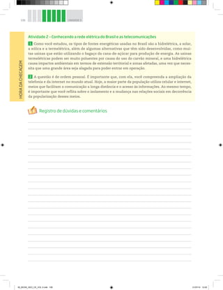 106 UNIDADE 3
Atividade 2 – Conhecendo a rede elétrica do Brasil e as telecomunicações
1 Como você estudou, os tipos de fontes energéticas usadas no Brasil são a hidrelétrica, a solar,
a eólica e a termelétrica, além de algumas alternativas que têm sido desenvolvidas, como mui-
tas usinas que estão utilizando o bagaço da cana-de-açúcar para produção de energia. As usinas
termelétricas podem ser muito poluentes por causa do uso do carvão mineral, e uma hidrelétrica
causa impactos ambientais em termos de extensão territorial e zonas afetadas, uma vez que neces-
sita que uma grande área seja alagada para poder entrar em operação.
2 A questão é de ordem pessoal. É importante que, com ela, você compreenda a ampliação da
telefonia e da internet no mundo atual. Hoje, a maior parte da população utiliza celular e internet,
meios que facilitam a comunicação a longa distância e o acesso às informações. Ao mesmo tempo,
é importante que você reflita sobre o isolamento e a mudança nas relações sociais em decorrência
da popularização desses meios.
HORA
DA
CHECAGEM
00_BOOK_GEO_CE_VOL 2.indb 106 21/07/14 12:00
 