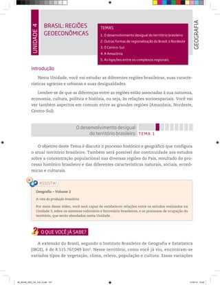 UNIDADE
4
BRASIL: REGIÕES
GEOECONÔMICAS
GEOGRAFIA
TEMAS
1. O desenvolvimento desigual do território brasileiro
2. Outras formas de regionalização do Brasil: o Nordeste
3. O Centro-Sul
4. A Amazônia
5. As ligações entre os complexos regionais
Introdução
Nesta Unidade, você vai estudar as diferentes regiões brasileiras, suas caracte-
rísticas agrárias e urbanas e suas desigualdades.
Lembre-se de que as diferenças entre as regiões estão associadas à sua natureza,
economia, cultura, política e história, ou seja, às relações socioespaciais. Você vai
ver também aspectos em comum entre as grandes regiões (Amazônia, Nordeste,
Centro-Sul).
TEMA 1
O desenvolvimento desigual
do território brasileiro
O objetivo deste Tema é discutir o processo histórico e geográfico que configura
o atual território brasileiro. Também será possível dar continuidade aos estudos
sobre a concentração populacional nas diversas regiões do País, resultado do pro-
cesso histórico brasileiro e das diferentes características naturais, sociais, econô-
micas e culturais.
Geografia ƺ Volume 2
A rota da produção brasileira
Por meio desse vídeo, você será capaz de estabelecer relações entre os estudos realizados na
Unidade 3, sobre os sistemas rodoviário e ferroviário brasileiros, e os processos de ocupação do
território, que serão abordados nesta Unidade.
A extensão do Brasil, segundo o Instituto Brasileiro de Geografia e Estatística
(IBGE), é de 8.515.767,049 km2. Nesse território, como você já viu, encontram-se
variados tipos de vegetação, clima, relevo, população e cultura. Essas variações
00_BOOK_GEO_CE_VOL 2.indb 107 21/07/14 12:00
 
