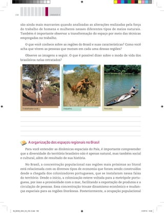 108 UNIDADE 4
são ainda mais marcantes quando analisadas as alterações realizadas pela força
do trabalho de homens e mulheres nesses diferentes tipos de meios naturais.
Também é importante observar a transformação do espaço por meio das técnicas
empregadas no trabalho.
O que você conhece sobre as regiões do Brasil e suas características? Como você
acha que vivem as pessoas que moram em cada uma dessas regiões?
Observe as imagens a seguir. O que é possível dizer sobre o modo de vida dos
brasileiros nelas retratados?
Pescador.
©
Lula
Sampaio/Opção
Brasil
Imagens
Vaqueiro.
©
Luiz
Cláudio
Marigo/Opção
Brasil
Imagens
Trabalhador rural.
©
Ale
Ruaro/Pulsar
Imagens
A organização dos espaços regionais no Brasil
Para você entender as dinâmicas espaciais do País, é importante compreender
que a diversidade do território brasileiro não é apenas natural, mas também social
e cultural, além de resultado de sua história.
No Brasil, a concentração populacional nas regiões mais próximas ao litoral
está relacionada com os diversos tipos de economia que foram sendo construídos
desde a chegada dos colonizadores portugueses, que se instalaram nessa faixa
do território. Desde o início, a colonização esteve voltada para a metrópole portu-
guesa, por isso a proximidade com o mar, facilitando a exportação de produtos e a
circulação de pessoas. Essa concentração trouxe dinamismo econômico e mudan-
ças espaciais para as regiões litorâneas. Posteriormente, a ocupação populacional
00_BOOK_GEO_CE_VOL 2.indb 108 21/07/14 12:00
 
