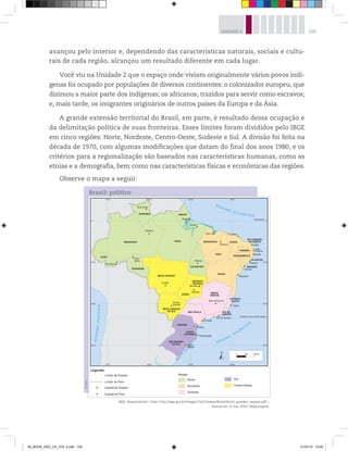 109
UNIDADE 4
avançou pelo interior e, dependendo das características naturais, sociais e cultu-
rais de cada região, alcançou um resultado diferente em cada lugar.
Você viu na Unidade 2 que o espaço onde viviam originalmente vários povos indí-
genas foi ocupado por populações de diversos continentes: o colonizador europeu, que
dizimou a maior parte dos indígenas; os africanos, trazidos para servir como escravos;
e, mais tarde, os imigrantes originários de outros países da Europa e da Ásia.
A grande extensão territorial do Brasil, em parte, é resultado dessa ocupação e
da delimitação política de suas fronteiras. Esses limites foram divididos pelo IBGE
em cinco regiões: Norte, Nordeste, Centro-Oeste, Sudeste e Sul. A divisão foi feita na
década de 1970, com algumas modificações que datam do final dos anos 1980, e os
critérios para a regionalização são baseados nas características humanas, como as
etnias e a demografia, bem como nas características físicas e econômicas das regiões.
Observe o mapa a seguir.
©
IBGE
Brasil: político
IBGE. Disponível em: http://7a12.ibge.gov.br/images/7a12/mapas/Brasil/brasil_grandes_regioes.pdf.
Acesso em: 11 mar. 2014. Mapa original.
00_BOOK_GEO_CE_VOL 2.indb 109 21/07/14 12:00
 