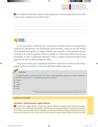 111
UNIDADE 4
2 Das regiões brasileiras, qual é a mais populosa e a menos populosa? Para você,
o que ajuda a explicar essas diferenças?
O termo povoado é utilizado para expressar a relação direta entre população
(número de habitantes) e sua distribuição pelo território, como no caso do cálculo
da densidade demográfica. A região Sudeste, por exemplo, é mais povoada do que
as demais. Já o termo populoso refere-se apenas ao número de habitantes de uma
localidade, ou seja, à população absoluta. Assim, a cidade de São Paulo (SP) é mais
populosa do que a cidade de Manaus (AM).
Por que você acha que a população brasileira concentra-se mais em São Paulo,
cidade próxima ao litoral, e menos em Manaus? Reflita sobre isso.
A Região Sudeste, caracterizada por ser a mais industrializada e populosa do Brasil, geradora e
consumidora de capitais, é composta por quantos estados?
a) Quatro.
b) Dois.
c) Cinco.
d) Três.
e) Seis.
Instituto Federal de Educação, Ciência e Tecnologia de Goiás (IFG). Vestibular Técnico Integrado ao Ensino Médio 2011. Disponível em:
http://vestibular.cefetgo.br/downloads/Prova%20-%20Tecnico%20Integrado%202010-1.pdf. Acesso em: 11 abr. 2014.
Atividade 1 – Relacionando as regiões do Brasil
1 Perceba que a região Norte é a maior das regiões brasileiras, representando 45,25% do território;
no entanto, sua densidade demográfica é baixíssima, de aproximadamente 4 habitantes por km2.
Ela é coberta, na maior parte de sua extensão, por uma densa floresta tropical (Floresta Amazônica),
enquanto o Sudeste já teve a maior parte de sua cobertura vegetal original (Mata Atlântica) retirada.
HORA DA CHECAGEM
00_BOOK_GEO_CE_VOL 2.indb 111 21/07/14 12:00
 