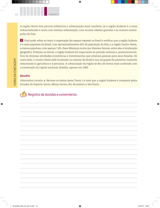 112 UNIDADE 4
A região Norte tem poucas indústrias e urbanização mais rarefeita; já a região Sudeste é a mais
industrializada e conta com intensa urbanização, com muitas cidades grandes e as maiores metró-
poles do País.
2 Você pode voltar ao texto A organização dos espaços regionais no Brasil e verificar que a região Sudeste
é a mais populosa do Brasil, com aproximadamente 42% da população do País, e a região Centro-Oeste,
a menos populosa, com apenas 7,4%. Essa diferença ocorre por diversos fatores, entre eles a localização
geográfica. Próxima ao litoral, a região Sudeste foi importante no período colonial e, posteriormente,
foco de diversas atividades econômicas e investimentos que atraíram pessoas para seus Estados. De
outro lado, o Centro-Oeste está localizado no interior do Brasil e sua ocupação foi posterior, bastante
relacionada à agricultura e à pecuária. A urbanização da região se deu de forma mais acelerada com
a construção da capital nacional, Brasília, apenas em 1960.
Desafio
Alternativa correta: a. Retome os textos deste Tema 1 e note que a região Sudeste é composta pelos
Estados do Espírito Santo, Minas Gerais, Rio de Janeiro e São Paulo.
HORA
DA
CHECAGEM
00_BOOK_GEO_CE_VOL 2.indb 112 21/07/14 12:00
 