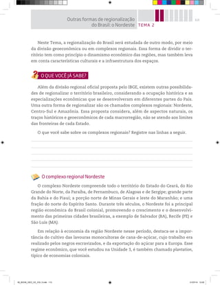 113
Neste Tema, a regionalização do Brasil será estudada de outro modo, por meio
da divisão geoeconômica ou em complexos regionais. Essa forma de dividir o ter-
ritório tem como princípio o dinamismo econômico das regiões, mas também leva
em conta características culturais e a infraestrutura dos espaços.
Além da divisão regional oficial proposta pelo IBGE, existem outras possibilida-
des de regionalizar o território brasileiro, considerando a ocupação histórica e as
especializações econômicas que se desenvolveram em diferentes partes do País.
Uma outra forma de regionalizar são os chamados complexos regionais: Nordeste,
Centro-Sul e Amazônia. Essa proposta considera, além de aspectos naturais, os
traços históricos e geoeconômicos de cada macrorregião, não se atendo aos limites
das fronteiras de cada Estado.
O que você sabe sobre os complexos regionais? Registre nas linhas a seguir.
O complexo regional Nordeste
O complexo Nordeste compreende todo o território do Estado do Ceará, do Rio
Grande do Norte, da Paraíba, de Pernambuco, de Alagoas e de Sergipe; grande parte
da Bahia e do Piauí; a porção norte de Minas Gerais e leste do Maranhão; e uma
fração do norte do Espírito Santo. Durante três séculos, o Nordeste foi a principal
região econômica do Brasil colonial, promovendo o crescimento e o desenvolvi-
mento das primeiras cidades brasileiras, a exemplo de Salvador (BA), Recife (PE) e
São Luís (MA).
Em relação à economia da região Nordeste nesse período, destaca-se a impor-
tância do cultivo das lavouras monocultoras de cana-de-açúcar, cujo trabalho era
realizado pelos negros escravizados, e da exportação do açúcar para a Europa. Esse
regime econômico, que você estudou na Unidade 3, é também chamado plantation,
típico de economias coloniais.
TEMA 2
Outras formas de regionalização
do Brasil: o Nordeste
00_BOOK_GEO_CE_VOL 2.indb 113 21/07/14 12:00
 