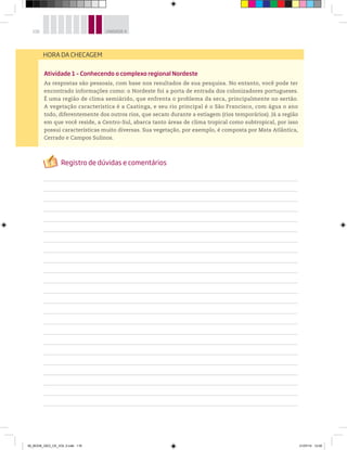 116 UNIDADE 4
Atividade 1 – Conhecendo o complexo regional Nordeste
As respostas são pessoais, com base nos resultados de sua pesquisa. No entanto, você pode ter
encontrado informações como: o Nordeste foi a porta de entrada dos colonizadores portugueses.
É uma região de clima semiárido, que enfrenta o problema da seca, principalmente no sertão.
A vegetação característica é a Caatinga, e seu rio principal é o São Francisco, com água o ano
todo, diferentemente dos outros rios, que secam durante a estiagem (rios temporários). Já a região
em que você reside, a Centro-Sul, abarca tanto áreas de clima tropical como subtropical, por isso
possui características muito diversas. Sua vegetação, por exemplo, é composta por Mata Atlântica,
Cerrado e Campos Sulinos.
HORA DA CHECAGEM
00_BOOK_GEO_CE_VOL 2.indb 116 21/07/14 12:00
 