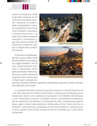 118 UNIDADE 4
centros de pesquisas, sedes
de grandes emissoras de TV
e jornais de circulação nacio-
nal, empresas de publici-
dade e propaganda e outras.
As metrópoles de São Paulo
e Rio de Janeiro concentram
o sistema financeiro e as
sedes de grandes empresas
nacionais e estrangeiras, o
que lhes garante poder de
influência econômica, polí-
tica e cultural sobre o territó-
rio nacional.
O processo de moderniza-
ção que ocorreu desde o final
do século XIX foi mais intenso
nas regiões Sudeste e Sul do
País, impulsionando mais
cedo a urbanização dessa
parte do território. Nessa área,
fixou-se o maior número de
imigrantes que vieram para
o Brasil após a abolição dos
escravos, incluindo italianos, espanhóis, portugueses, japoneses, eslavos, alemães,
sírio-libaneses, entre outros.
A principal atividade econômica que deu impulso ao desenvolvimento foi
a do café, plantado no Estado de São Paulo e amplamente produzido para a
exportação. Assim, com a dinâmica da produção e do trabalho utilizado para
o café, começaram a crescer as cidades. Houve a necessidade de implanta-
ção de comércios e de fábricas, e a instalação de toda a infraestrutura que fez
dessa região a mais industrializada e urbanizada do País. Como você viu na
Unidade 2, nesse período, a população de São Paulo dobrava a cada dez anos,
e várias cidades foram sendo criadas no interior à medida que a cafeicultura
se expandia.
Avenida Paulista, cidade de São Paulo (SP).
©
Hércules
Testa/OXPHOTO/Latinstock
Brasil
RF/Latinstock
Morro Dois Irmãos, ao fundo, na cidade do Rio de Janeiro (RJ).
©
Flávio
Veloso
/Opção
Brasil
Imagens
00_BOOK_GEO_CE_VOL 2.indb 118 21/07/14 12:00
 