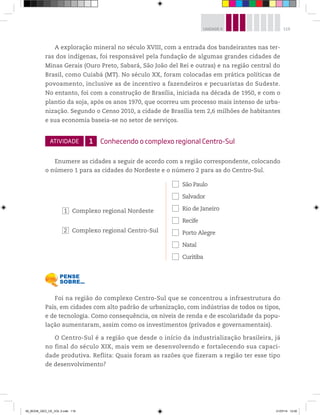 119
UNIDADE 4
A exploração mineral no século XVIII, com a entrada dos bandeirantes nas ter-
ras dos indígenas, foi responsável pela fundação de algumas grandes cidades de
Minas Gerais (Ouro Preto, Sabará, São João del Rei e outras) e na região central do
Brasil, como Cuiabá (MT). No século XX, foram colocadas em prática políticas de
povoamento, inclusive as de incentivo a fazendeiros e pecuaristas do Sudeste.
No entanto, foi com a construção de Brasília, iniciada na década de 1950, e com o
plantio da soja, após os anos 1970, que ocorreu um processo mais intenso de urba-
nização. Segundo o Censo 2010, a cidade de Brasília tem 2,6 milhões de habitantes
e sua economia baseia-se no setor de serviços.
ATIVIDADE 1 Conhecendo o complexo regional Centro-Sul
Enumere as cidades a seguir de acordo com a região correspondente, colocando
o número 1 para as cidades do Nordeste e o número 2 para as do Centro-Sul.
1 Complexo regional Nordeste
2 Complexo regional Centro-Sul
… São Paulo
… Salvador
… Rio de Janeiro
… Recife
… Porto Alegre
… Natal
… Curitiba
Foi na região do complexo Centro-Sul que se concentrou a infraestrutura do
País, em cidades com alto padrão de urbanização, com indústrias de todos os tipos,
e de tecnologia. Como consequência, os níveis de renda e de escolaridade da popu-
lação aumentaram, assim como os investimentos (privados e governamentais).
O Centro-Sul é a região que desde o início da industrialização brasileira, já
no final do século XIX, mais vem se desenvolvendo e fortalecendo sua capaci-
dade produtiva. Reflita: Quais foram as razões que fizeram a região ter esse tipo
de desenvolvimento?
00_BOOK_GEO_CE_VOL 2.indb 119 21/07/14 12:00
 