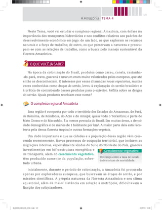 121
Neste Tema, você vai estudar o complexo regional Amazônia, com ênfase na
importância dos transportes hidroviários e nos conflitos relativos aos padrões de
desenvolvimento econômico em jogo: de um lado, os que exploram os recursos
naturais e a força de trabalho; de outro, os que preservam a natureza e preocu-
pam-se com as relações de trabalho, como a busca pelo manejo sustentável da
Floresta Amazônica.
Na época da colonização do Brasil, produtos como cacau, canela, castanha-
-do-pará, cravo, guaraná e urucum eram muito valorizados pelos europeus, que até
então os desconheciam. O interesse por essas chamadas novas especiarias, muitas
vezes conhecidas como drogas do sertão, levou à exploração do sertão brasileiro e
à prática de contrabando desses produtos para o exterior. Reflita sobre as drogas
do sertão. Quais produtos recebiam esse nome?
O complexo regional Amazônia
Essa região é composta por todo o território dos Estados do Amazonas, do Pará,
de Roraima, de Rondônia, do Acre e do Amapá; quase todo o Tocantins; e parte de
Mato Grosso e do Maranhão. É a menos povoada do Brasil. Em muitas áreas, a densi-
dade demográfica é de menos de 1 habitante por km2. A maior parte dela está reco-
berta pela densa floresta tropical e outras formações vegetais.
Um dado importante é que as cidades e a população dessa região vêm cres-
cendo recentemente. Novos processos de ocupação territorial, que incluem as
migrações internas, especialmente vindas do Sul e do Nordeste do País, grandes
investimentos em infraestrutura energética e
de transporte, além do crescimento vegetativo,
têm produzido aumento da população, sobre-
tudo urbana.
Inicialmente, durante o período de colonização, a Amazônia foi procurada
apenas por exploradores europeus, que buscavam as drogas do sertão, e por
missões científicas. A própria natureza da Floresta Amazônica e seu clima
equatorial, além da maior distância em relação à metrópole, dificultavam a
fixação dos colonizadores.
Diferença entre a taxa de natali-
dade e a taxa de mortalidade.
Crescimento vegetativo
TEMA 4
A Amazônia
00_BOOK_GEO_CE_VOL 2.indb 121 21/07/14 12:00
 