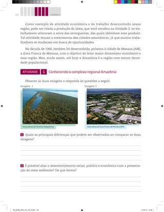 122 UNIDADE 4
Como exemplo de atividade econômica e de trabalho desenvolvido nessa
região, pode ser citada a produção do látex, que você estudou na Unidade 2: os tra-
balhadores retiravam a seiva das seringueiras, das quais obtinham esse produto.
Tal atividade trouxe o crescimento das cidades amazônicas, já que muitos traba-
lhadores se mudaram em busca de oportunidades.
Na década de 1960, também foi desenvolvida, próxima à cidade de Manaus (AM),
a Zona Franca de Manaus, com o objetivo de levar maior dinamismo econômico a
essa região. Mas, ainda assim, até hoje a Amazônia é a região com menor densi-
dade populacional.
ATIVIDADE 1 Conhecendo o complexo regional Amazônia
Observe as duas imagens e responda às questões a seguir.
Imagem 1 Imagem 2
Vista aérea da Floresta Amazônica.
©
Luiz
Cláudio
Marigo/Opção
Brasil
Imagens
VistaaéreadaZonaFrancadeManaus(AM).
©
Ricardo
Azoury/Olhar
Imagem
1 Quais as principais diferenças que podem ser observadas ao comparar as duas
imagens?
2 É possível aliar o desenvolvimento social, político e econômico com a preserva-
ção do meio ambiente? De que forma?
00_BOOK_GEO_CE_VOL 2.indb 122 21/07/14 12:00
 