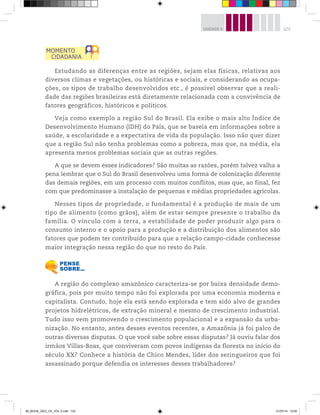 123
UNIDADE 4
Estudando as diferenças entre as regiões, sejam elas físicas, relativas aos
diversos climas e vegetações, ou históricas e sociais, e considerando as ocupa-
ções, os tipos de trabalho desenvolvidos etc., é possível observar que a reali-
dade das regiões brasileiras está diretamente relacionada com a convivência de
fatores geográficos, históricos e políticos.
Veja como exemplo a região Sul do Brasil. Ela exibe o mais alto Índice de
Desenvolvimento Humano (IDH) do País, que se baseia em informações sobre a
saúde, a escolaridade e a expectativa de vida da população. Isso não quer dizer
que a região Sul não tenha problemas como a pobreza, mas que, na média, ela
apresenta menos problemas sociais que as outras regiões.
A que se devem esses indicadores? São muitas as razões, porém talvez valha a
pena lembrar que o Sul do Brasil desenvolveu uma forma de colonização diferente
das demais regiões, em um processo com muitos conflitos, mas que, ao final, fez
com que predominasse a instalação de pequenas e médias propriedades agrícolas.
Nesses tipos de propriedade, o fundamental é a produção de mais de um
tipo de alimento (como grãos), além de estar sempre presente o trabalho da
família. O vínculo com a terra, a estabilidade de poder produzir algo para o
consumo interno e o apoio para a produção e a distribuição dos alimentos são
fatores que podem ter contribuído para que a relação campo-cidade conhecesse
maior integração nessa região do que no resto do País.
A região do complexo amazônico caracteriza-se por baixa densidade demo-
gráfica, pois por muito tempo não foi explorada por uma economia moderna e
capitalista. Contudo, hoje ela está sendo explorada e tem sido alvo de grandes
projetos hidrelétricos, de extração mineral e mesmo de crescimento industrial.
Tudo isso vem promovendo o crescimento populacional e a expansão da urba-
nização. No entanto, antes desses eventos recentes, a Amazônia já foi palco de
outras diversas disputas. O que você sabe sobre essas disputas? Já ouviu falar dos
irmãos Villas-Boas, que conviveram com povos indígenas da floresta no início do
século XX? Conhece a história de Chico Mendes, líder dos seringueiros que foi
assassinado porque defendia os interesses desses trabalhadores?
00_BOOK_GEO_CE_VOL 2.indb 123 21/07/14 12:00
 