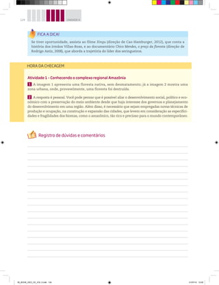 124 UNIDADE 4
Atividade 1 – Conhecendo o complexo regional Amazônia
1 A imagem 1 apresenta uma floresta nativa, sem desmatamento; já a imagem 2 mostra uma
zona urbana, onde, provavelmente, uma floresta foi destruída.
2 A resposta é pessoal. Você pode pensar que é possível aliar o desenvolvimento social, político e eco-
nômico com a preservação do meio ambiente desde que haja interesse dos governos e planejamento
do desenvolvimento em uma região. Além disso, é necessário que sejam empregadas novas técnicas de
produção e ocupação, na construção e expansão das cidades, que levem em consideração as especifici-
dades e fragilidades dos biomas, como o amazônico, tão rico e precioso para o mundo contemporâneo.
HORA DA CHECAGEM
Se tiver oportunidade, assista ao filme Xingu (direção de Cao Hamburger, 2012), que conta a
história dos irmãos Villas-Boas, e ao documentário Chico Mendes, o preço da floresta (direção de
Rodrigo Astiz, 2008), que aborda a trajetória do líder dos seringueiros.
00_BOOK_GEO_CE_VOL 2.indb 124 21/07/14 12:00
 
