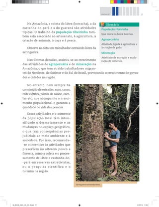 17
UNIDADE 1
Na Amazônia, a coleta do látex (borracha), a da
castanha-do-pará e a do guaraná são atividades
típicas. O trabalho da população ribeirinha tam-
bém está associado ao artesanato, à agricultura, à
criação de animais, à caça e à pesca.
Observe na foto um trabalhador extraindo látex da
seringueira.
Nas últimas décadas, assistiu-se ao crescimento
das atividades de agropecuária e de mineração na
Amazônia, o que tem atraído trabalhadores migran-
tes do Nordeste, do Sudeste e do Sul do Brasil, provocando o crescimento de povoa-
dos e cidades na região.
No entanto, nem sempre há
construção de estradas, ruas, casas,
rede elétrica, postos de saúde, esco-
las etc. que acompanhe o cresci-
mento populacional e garanta a
qualidade de vida das pessoas.
Essas atividades e o aumento
da população local têm inten-
sificado o desmatamento e as
mudanças no espaço geográfico,
o que traz consequências pre-
judiciais ao meio ambiente e à
sociedade. Por isso, recomenda-
-se o incentivo às atividades que
preservem ou alterem pouco a
floresta, como a coleta e o proces-
samento de látex e castanha-do-
-pará em reservas extrativistas,
ou a pesquisa científica e o
turismo na região.
População ribeirinha
Que mora na beira dos rios.
Agropecuária
Atividade ligada à agricultura e
à criação de gado.
Mineração
Atividade de extração e explo-
ração de minérios.
Glossário
©
Stephanie
Maze/Corbis
(DC)/Latinstock
Seringueiro extraindo látex.
00_BOOK_GEO_CE_VOL 2.indb 17 21/07/14 11:58
 