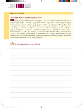 128 UNIDADE 4
Atividade 1 – As regiões do Brasil e seu cotidiano
1 2 Essas questões são pessoais. O importante é que você tenha refletido sobre a região de
origem de sua família e destacado características dela, pensando em sua relação com as outras
regiões do Brasil. Um exemplo é o Nordeste, uma vez que São Paulo possui grande quantidade
de migrantes nordestinos, sobretudo de descendentes. A região Nordeste foi a primeira a ser
ocupada, porém o deslocamento do eixo econômico para o Centro-Sul fez com que os nordestinos
migrassem à procura de trabalho e melhores condições de vida. O Nordeste possui culinária
bastante variada; na Bahia, por exemplo, utiliza-se muita farinha de mandioca, azeite de dendê
e leite de coco. Existem diferentes tipos de festa e de danças na região; as festas de São João, em
Pernambuco e em tantos outros Estados, são exemplos de grandes comemorações que também são
acompanhadas de danças típicas, como a quadrilha.
HORA DA CHECAGEM
00_BOOK_GEO_CE_VOL 2.indb 128 21/07/14 12:00
 