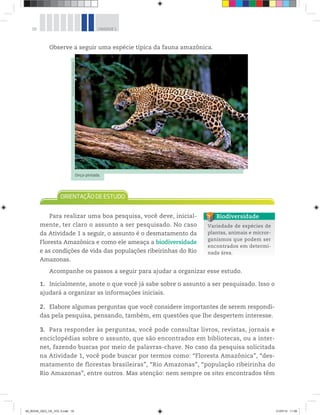 18 UNIDADE 1
Observe a seguir uma espécie típica da fauna amazônica.
Para realizar uma boa pesquisa, você deve, inicial-
mente, ter claro o assunto a ser pesquisado. No caso
da Atividade 1 a seguir, o assunto é o desmatamento da
Floresta Amazônica e como ele ameaça a biodiversidade
e as condições de vida das populações ribeirinhas do Rio
Amazonas.
Acompanhe os passos a seguir para ajudar a organizar esse estudo.
1. Inicialmente, anote o que você já sabe sobre o assunto a ser pesquisado. Isso o
ajudará a organizar as informações iniciais.
2. Elabore algumas perguntas que você considere importantes de serem respondi-
das pela pesquisa, pensando, também, em questões que lhe despertem interesse.
3. Para responder às perguntas, você pode consultar livros, revistas, jornais e
enciclopédias sobre o assunto, que são encontrados em bibliotecas, ou a inter-
net, fazendo buscas por meio de palavras-chave. No caso da pesquisa solicitada
na Atividade 1, você pode buscar por termos como: “Floresta Amazônica”, “des-
matamento de florestas brasileiras”, “Rio Amazonas”, “população ribeirinha do
Rio Amazonas”, entre outros. Mas atenção: nem sempre os sites encontrados têm
©
Ricardo
Azoury/
Olhar
Imagem
Onça-pintada.
Variedade de espécies de
plantas, animais e micror-
ganismos que podem ser
encontrados em determi-
nada área.
Biodiversidade
00_BOOK_GEO_CE_VOL 2.indb 18 21/07/14 11:58
 