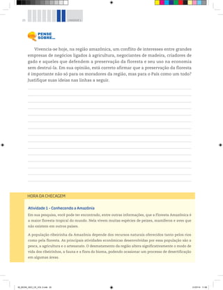 20 UNIDADE 1
Atividade 1 – Conhecendo a Amazônia
Em sua pesquisa, você pode ter encontrado, entre outras informações, que a Floresta Amazônica é
a maior floresta tropical do mundo. Nela vivem muitas espécies de peixes, mamíferos e aves que
não existem em outros países.
A população ribeirinha da Amazônia depende dos recursos naturais oferecidos tanto pelos rios
como pela floresta. As principais atividades econômicas desenvolvidas por essa população são a
pesca, a agricultura e o artesanato. O desmatamento da região altera significativamente o modo de
vida dos ribeirinhos, a fauna e a flora do bioma, podendo ocasionar um processo de desertificação
em algumas áreas.
HORA DA CHECAGEM
Vivencia-se hoje, na região amazônica, um conflito de interesses entre grandes
empresas de negócios ligados à agricultura, negociantes de madeira, criadores de
gado e aqueles que defendem a preservação da floresta e seu uso na economia
sem destruí-la. Em sua opinião, está correto afirmar que a preservação da floresta
é importante não só para os moradores da região, mas para o País como um todo?
Justifique suas ideias nas linhas a seguir.
00_BOOK_GEO_CE_VOL 2.indb 20 21/07/14 11:58
 