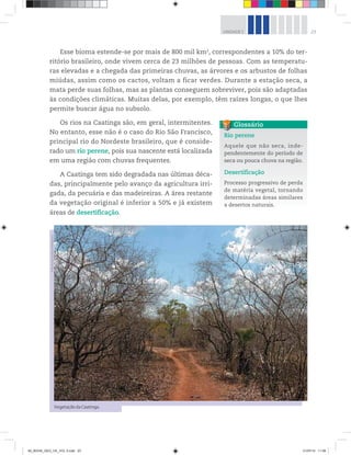 23
UNIDADE 1
Esse bioma estende-se por mais de 800 mil km2
, correspondentes a 10% do ter-
ritório brasileiro, onde vivem cerca de 23 milhões de pessoas. Com as temperatu-
ras elevadas e a chegada das primeiras chuvas, as árvores e os arbustos de folhas
miúdas, assim como os cactos, voltam a ficar verdes. Durante a estação seca, a
mata perde suas folhas, mas as plantas conseguem sobreviver, pois são adaptadas
às condições climáticas. Muitas delas, por exemplo, têm raízes longas, o que lhes
permite buscar água no subsolo.
Os rios na Caatinga são, em geral, intermitentes.
No entanto, esse não é o caso do Rio São Francisco,
principal rio do Nordeste brasileiro, que é conside-
rado um rio perene, pois sua nascente está localizada
em uma região com chuvas frequentes.
A Caatinga tem sido degradada nas últimas déca-
das, principalmente pelo avanço da agricultura irri-
gada, da pecuária e das madeireiras. A área restante
da vegetação original é inferior a 50% e já existem
áreas de desertificação.
Rio perene
Aquele que não seca, inde-
pendentemente do período de
seca ou pouca chuva na região.
Desertificação
Processo progressivo de perda
de matéria vegetal, tornando
determinadas áreas similares
a desertos naturais.
Glossário
Vegetação da Caatinga.
©
Benonias
Cardoso/Folhapress
00_BOOK_GEO_CE_VOL 2.indb 23 21/07/14 11:58
 
