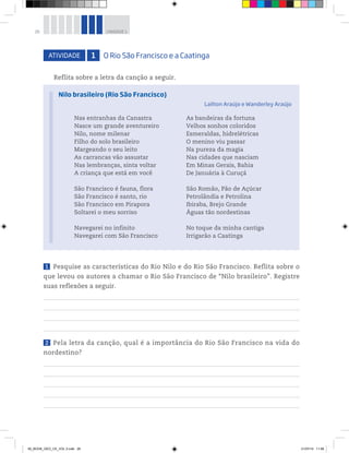 26 UNIDADE 1
ATIVIDADE 1 O Rio São Francisco e a Caatinga
Reflita sobre a letra da canção a seguir.
1 Pesquise as características do Rio Nilo e do Rio São Francisco. Reflita sobre o
que levou os autores a chamar o Rio São Francisco de “Nilo brasileiro”. Registre
suas reflexões a seguir.
2 Pela letra da canção, qual é a importância do Rio São Francisco na vida do
nordestino?
Nas entranhas da Canastra
Nasce um grande aventureiro
Nilo, nome milenar
Filho do solo brasileiro
Margeando o seu leito
As carrancas vão assustar
Nas lembranças, sinta voltar
A criança que está em você
São Francisco é fauna, flora
São Francisco é santo, rio
São Francisco em Pirapora
Soltarei o meu sorriso
Navegarei no infinito
Navegarei com São Francisco
As bandeiras da fortuna
Velhos sonhos coloridos
Esmeraldas, hidrelétricas
O menino viu passar
Na pureza da magia
Nas cidades que nasciam
Em Minas Gerais, Bahia
De Januária à Curuçá
São Romão, Pão de Açúcar
Petrolândia e Petrolina
Ibiraba, Brejo Grande
Águas tão nordestinas
No toque da minha cantiga
Irrigarão a Caatinga
Nilo brasileiro (Rio São Francisco)
Lailton Araújo e Wanderley Araújo
00_BOOK_GEO_CE_VOL 2.indb 26 21/07/14 11:58
 