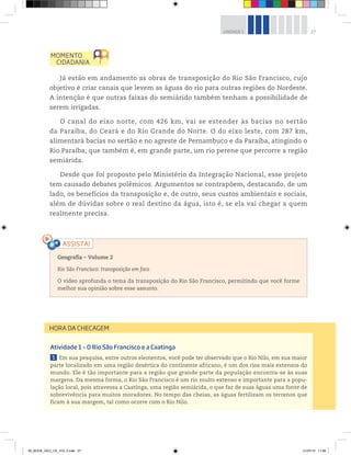 27
UNIDADE 1
Já estão em andamento as obras de transposição do Rio São Francisco, cujo
objetivo é criar canais que levem as águas do rio para outras regiões do Nordeste.
A intenção é que outras faixas do semiárido também tenham a possibilidade de
serem irrigadas.
O canal do eixo norte, com 426 km, vai se estender às bacias no sertão
da Paraíba, do Ceará e do Rio Grande do Norte. O do eixo leste, com 287 km,
alimentará bacias no sertão e no agreste de Pernambuco e da Paraíba, atingindo o
Rio Paraíba, que também é, em grande parte, um rio perene que percorre a região
semiárida.
Desde que foi proposto pelo Ministério da Integração Nacional, esse projeto
tem causado debates polêmicos. Argumentos se contrapõem, destacando, de um
lado, os benefícios da transposição e, de outro, seus custos ambientais e sociais,
além de dúvidas sobre o real destino da água, isto é, se ela vai chegar a quem
realmente precisa.
Geografia ƺ Volume 2
Rio São Francisco: transposição em foco
O vídeo aprofunda o tema da transposição do Rio São Francisco, permitindo que você forme
melhor sua opinião sobre esse assunto.
Atividade 1 – O Rio São Francisco e a Caatinga
1 Em sua pesquisa, entre outros elementos, você pode ter observado que o Rio Nilo, em sua maior
parte localizado em uma região desértica do continente africano, é um dos rios mais extensos do
mundo. Ele é tão importante para a região que grande parte da população encontra-se às suas
margens. Da mesma forma, o Rio São Francisco é um rio muito extenso e importante para a popu-
lação local, pois atravessa a Caatinga, uma região semiárida, o que faz de suas águas uma fonte de
sobrevivência para muitos moradores. No tempo das cheias, as águas fertilizam os terrenos que
ficam à sua margem, tal como ocorre com o Rio Nilo.
HORA DA CHECAGEM
00_BOOK_GEO_CE_VOL 2.indb 27 21/07/14 11:58
 