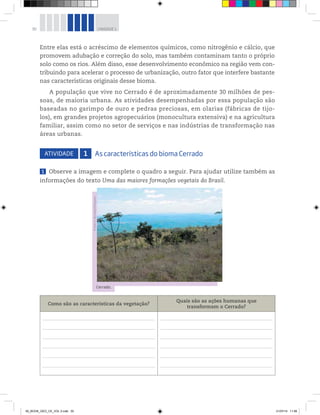 30 UNIDADE 1
Entre elas está o acréscimo de elementos químicos, como nitrogênio e cálcio, que
promovem adubação e correção do solo, mas também contaminam tanto o próprio
solo como os rios. Além disso, esse desenvolvimento econômico na região vem con-
tribuindo para acelerar o processo de urbanização, outro fator que interfere bastante
nas características originais desse bioma.
A população que vive no Cerrado é de aproximadamente 30 milhões de pes-
soas, de maioria urbana. As atividades desempenhadas por essa população são
baseadas no garimpo de ouro e pedras preciosas, em olarias (fábricas de tijo-
los), em grandes projetos agropecuários (monocultura extensiva) e na agricultura
familiar, assim como no setor de serviços e nas indústrias de transformação nas
áreas urbanas.
ATIVIDADE 1 As características do bioma Cerrado
1 Observe a imagem e complete o quadro a seguir. Para ajudar utilize também as
informações do texto Uma das maiores formações vegetais do Brasil.
Como são as características da vegetação?
Quais são as ações humanas que
transformam o Cerrado?
Cerrado.
©
Pedro
H.
Bernardo/Folhapress
00_BOOK_GEO_CE_VOL 2.indb 30 21/07/14 11:58
 