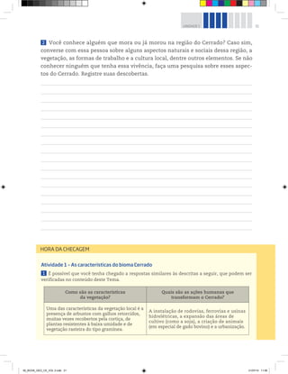 31
UNIDADE 1
Atividade 1 – As características do bioma Cerrado
1 É possível que você tenha chegado a respostas similares às descritas a seguir, que podem ser
verificadas no conteúdo deste Tema.
Como são as características
da vegetação?
Quais são as ações humanas que
transformam o Cerrado?
Uma das características da vegetação local é a
presença de arbustos com galhos retorcidos,
muitas vezes recobertos pela cortiça, de
plantas resistentes à baixa umidade e de
vegetação rasteira do tipo gramínea.
A instalação de rodovias, ferrovias e usinas
hidrelétricas, a expansão das áreas de
cultivo (como a soja), a criação de animais
(em especial de gado bovino) e a urbanização.
HORA DA CHECAGEM
2 Você conhece alguém que mora ou já morou na região do Cerrado? Caso sim,
converse com essa pessoa sobre alguns aspectos naturais e sociais dessa região, a
vegetação, as formas de trabalho e a cultura local, dentre outros elementos. Se não
conhecer ninguém que tenha essa vivência, faça uma pesquisa sobre esses aspec-
tos do Cerrado. Registre suas descobertas.
00_BOOK_GEO_CE_VOL 2.indb 31 21/07/14 11:58
 