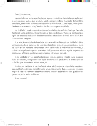 Caro(a) estudante,
Neste Caderno, serão aprofundados alguns conteúdos abordados no Volume 1
e apresentados outros que ajudarão você a compreender a formação do território
brasileiro, bem como as características que o constituem. Além disso, você apren-
derá como ocorrem as relações de trabalho no campo e na cidade.
Na Unidade 1, você estudará os biomas brasileiros Amazônia, Caatinga, Cerrado,
Pantanal, Mata Atlântica, Zona Costeira e Campos Sulinos. Também conhecerá os
tipos de trabalho realizados nesses biomas na atualidade e como esses trabalhos
transformam o espaço.
A ocupação do território brasileiro será a temática abordada na Unidade 2. Nela
serão analisadas a natureza do território brasileiro e sua transformação por meio
do trabalho de homens e mulheres. Você verá como o território foi ocupado, a
colonização pelos europeus, as nações indígenas que viviam aqui e os povos do
continente africano que foram escravizados e trazidos para cá.
Já na Unidade 3, você aprofundará seus estudos sobre a relação entre o espaço
rural e o urbano, comparando os tipos de atividades produtivas e de relações de
trabalho que acontecem nesses espaços.
Por fim, na Unidade 4, você refletirá sobre a infraestrutura instalada nas diver-
sas regiões brasileiras, considerando o funcionamento das economias em cada
região e a relação entre o desenvolvimento social e econômico, e as questões da
preservação do meio ambiente.
Bons estudos!
00_BOOK_GEO_CE_VOL 2.indb 8 21/07/14 11:58
 
