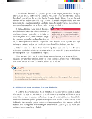 35
UNIDADE 1
O bioma Mata Atlântica ocupa uma grande faixa da porção oriental, na região
litorânea do Brasil, do Nordeste ao Sul do País, com áreas no interior de alguns
Estados (como Minas Gerais, São Paulo, Espírito Santo, Rio de Janeiro, Paraná,
Santa Catarina e Rio Grande do Sul). O clima é quente e sempre úmido, e as tem-
peraturas são elevadas durante o ano todo. Dessa formação vêm as nascentes e os
rios que abastecem boa parte das grandes cidades brasileiras.
A Mata Atlântica é um tipo de floresta
tropical com extraordinária variedade de
espécies animais e vegetais. No período da
colonização do Brasil, essa cobertura vege-
tal começou a ser eliminada pela extração
de pau-brasil (árvore nativa que inspirou o nome do País) e, em seguida, pela agri-
cultura de cana-de-açúcar no Nordeste e pela de café no Sudeste e no Sul.
Antes de seu quase total desmatamento pelos seres humanos, as florestas
atlânticas brasileiras abrangiam aproximadamente 1 milhão de km2. Atualmente,
restam apenas 7% de sua cobertura original.
Hoje, a maior parte da área litorânea, antes coberta pela Mata Atlântica, é
ocupada por grandes cidades, pastos e áreas agrícolas, mas ainda restam algu-
mas manchas da floresta, como é o caso da Serra do Mar.
A Mata Atlântica é patrimônio nacional,
assim como a Floresta Amazônica bra-
sileira, o Pantanal Mato-Grossense e a
Zona Costeira.
Geografia ƺ Volume 2
Biomas brasileiros: riqueza e diversidade 2
Continuando a viagem do caminhoneiro que você conheceu no vídeo 1, agora, o filme apresenta
os biomas Pantanal, Caatinga e Mata Atlântica.
A Mata Atlântica nos arredores da cidade de São Paulo
A história da devastação da Mata Atlântica é anterior ao processo de indus-
trialização, ou seja, ela vem sendo gradativamente ocupada e tendo seus recur-
sos utilizados pela sociedade há bastante tempo. O desenvolvimento das cidades
contribuiu também para a grave diminuição desse bioma. A tentativa de atrair
indústrias para a região trouxe consequências devastadoras para a preservação da
floresta. Um exemplo foi a implantação, na cidade de Cubatão (SP), do maior polo
petroquímico e siderúrgico do País.
GEO_CE_VOL 2_U1.indd 35 04/09/14 10:31
 