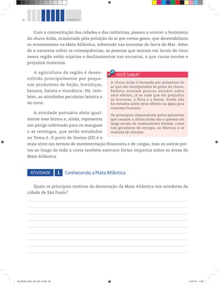 36 UNIDADE 1
Com a concentração das cidades e das indústrias, passou a ocorrer o fenômeno
da chuva ácida, ocasionado pela poluição do ar por certos gases, que desestabilizou
os ecossistemas na Mata Atlântica, sobretudo nas encostas da Serra do Mar. Além
de a natureza sofrer as consequências, as pessoas que moram em locais de risco
nessa região estão sujeitas a deslizamentos nas encostas, o que causa mortes e
prejuízos materiais.
A agricultura da região é desen-
volvida principalmente por peque-
nos produtores de feijão, hortaliças,
banana, batata e mandioca. Há, tam-
bém, as atividades pecuárias leiteira e
de corte.
A atividade portuária afeta igual-
mente esse bioma e, ainda, representa
um perigo sobretudo para os mangues
e as restingas, que serão estudados
no Tema 6. O porto de Santos (SP) é o
mais ativo em termos de movimentação financeira e de cargas, mas os outros por-
tos ao longo de toda a costa também exercem fortes impactos sobre as áreas de
Mata Atlântica.
ATIVIDADE 1 Conhecendo a Mata Atlântica
Quais os principais motivos da devastação da Mata Atlântica nos arredores da
cidade de São Paulo?
A chuva ácida é formada por poluentes do
ar que são incorporados às gotas da chuva.
Embora existam poucos estudos sobre
seus efeitos, já se sabe que ela prejudica
as lavouras, a flora e a fauna. Ainda não
há estudos sobre seus efeitos na água para
consumo humano.
Os principais responsáveis pelos poluentes
que causam a chuva ácida são a queima em
larga escala de combustíveis fósseis, como
nas geradoras de energia, as fábricas e os
motores de veículos.
00_BOOK_GEO_CE_VOL 2.indb 36 21/07/14 11:58
 