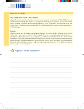 38 UNIDADE 1
Atividade 1 – Conhecendo a Mata Atlântica
Alguns fatores que você pode citar como responsáveis pela devastação da Mata Atlântica nos
arredores da cidade de São Paulo são: a implantação de polos industriais, especialmente na
região Sudeste; a ocorrência do fenômeno da chuva ácida, ocasionada pela poluição do ar por
certos gases; a atividade portuária da cidade de Santos (SP), a mais ativa em termos de movimen-
tação de carga.
Desafio
Alternativa correta: d. Na alternativa a afirma-se o sucesso total das políticas de proteção
ambiental, o que não é verdade. Na alternativa b afirma-se a necessidade de estímulo à expan-
são agrícola, de madeireiras e de garimpeiros, o que também não é correto. Já a alternativa c
sugere que sejam desativados os sistemas de monitoramento e fiscalização do desmatamento
na Amazônia, o que caminha na contramão do que se discute como necessário em relação a esse
bioma. A única alternativa correta é a d, que sugere o desenvolvimento de medidas necessárias
à preservação do meio ambiente.
HORA DA CHECAGEM
00_BOOK_GEO_CE_VOL 2.indb 38 21/07/14 11:58
 