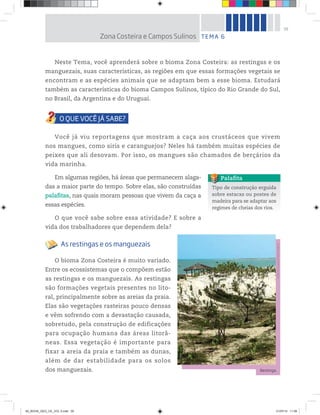 39
Neste Tema, você aprenderá sobre o bioma Zona Costeira: as restingas e os
manguezais, suas características, as regiões em que essas formações vegetais se
encontram e as espécies animais que se adaptam bem a esse bioma. Estudará
também as características do bioma Campos Sulinos, típico do Rio Grande do Sul,
no Brasil, da Argentina e do Uruguai.
Você já viu reportagens que mostram a caça aos crustáceos que vivem
nos mangues, como siris e caranguejos? Neles há também muitas espécies de
peixes que ali desovam. Por isso, os mangues são chamados de berçários da
vida marinha.
Em algumas regiões, há áreas que permanecem alaga-
das a maior parte do tempo. Sobre elas, são construídas
palafitas, nas quais moram pessoas que vivem da caça a
essas espécies.
O que você sabe sobre essa atividade? E sobre a
vida dos trabalhadores que dependem dela?
As restingas e os manguezais
O bioma Zona Costeira é muito variado.
Entre os ecossistemas que o compõem estão
as restingas e os manguezais. As restingas
são formações vegetais presentes no lito-
ral, principalmente sobre as areias da praia.
Elas são vegetações rasteiras pouco densas
e vêm sofrendo com a devastação causada,
sobretudo, pela construção de edificações
para ocupação humana das áreas litorâ-
neas. Essa vegetação é importante para
fixar a areia da praia e também as dunas,
além de dar estabilidade para os solos
dos manguezais.
Tipo de construção erguida
sobre estacas ou postes de
madeira para se adaptar aos
regimes de cheias dos rios.
Palafita
TEMA 6
Zona Costeira e Campos Sulinos
Restinga.
©
Rachel
Guedes/Pulsar
Imagens
00_BOOK_GEO_CE_VOL 2.indb 39 21/07/14 11:58
 