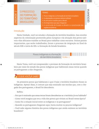 UNIDADE
2
O PROCESSO
DE FORMAÇÃO
DOTERRITÓRIO
BRASILEIRO
GEOGRAFIA
TEMAS
1. Povos indígenas e a formação do território brasileiro
2. A colonização e os povos nativos no Brasil
3. Os africanos trazidos para o Brasil
4. Os imigrantes que aqui chegaram
5. A construção do Estado no Brasil e a constituição das
regiões brasileiras
Introdução
Nesta Unidade, você vai estudar a formação do território brasileiro. Isso envolve
aspectos da colonização promovida pelos europeus e da situação dos povos nati-
vos e dos africanos trazidos ao Brasil para trabalhar como escravos. Outros pontos
importantes, que serão trabalhados, foram o processo de imigração no final do
século XIX e início do XX e a formação do Estado brasileiro.
TEMA 1
Povos indígenas e a formação
do território brasileiro
Neste Tema, você vai compreender o processo de formação do território brasi-
leiro por meio do estudo dos povos indígenas que habitavam essas terras quando
os portugueses a elas chegaram.
Os primeiros povos que habitaram o que é hoje o território brasileiro foram os
indígenas. Apesar disso, é comum que seja ensinado nas escolas que, com a che-
gada dos portugueses, o Brasil foi descoberto.
Reflita:
r Por que é ensinado que essas terras foram descobertas se o território já era habitado?
r Como você imagina que era a vida dos povos que viviam no Brasil nessa época?
r Como foi a relação inicial entre os indígenas e os portugueses?
r Quando os portugueses chegaram aqui, havia muitos ou poucos indígenas?
r Você sabe alguma história dos povos indígenas que ainda existem no território
brasileiro?
00_BOOK_GEO_CE_VOL 2.indb 43 21/07/14 11:58
 