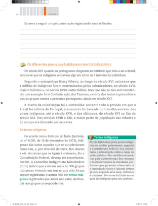 44 UNIDADE 2
Escreva a seguir um pequeno texto registrando suas reflexões.
Os diferentes povos que habitaram o território brasileiro
No século XVI, quando os portugueses chegaram ao território que viria a ser o Brasil,
estima-se que os indígenas somavam algo em torno de 5 milhões de indivíduos.
Segundo o antropólogo Darcy Ribeiro, ao longo do século XVI, estima-se que
1 milhão de indígenas foram exterminados pelos colonizadores; no século XVII,
mais 2 milhões; e, no século XVIII, outro milhão. Mas isso não se deu sem resistên-
cia: um exemplo foi a Confederação dos Tamoios, revolta dos índios tupinambás e
outros grupos contra a presença portuguesa, ainda no século XVI.
A marca da colonização foi a escravidão. Durante todo o período em que o
Brasil foi colônia de Portugal, a economia foi baseada no trabalho escravo: dos
povos indígenas, até o século XVII, e dos africanos, do século XVI ao fim do
século XIX. Nos séculos XVIII e XIX, a maior parte da população das cidades e
do campo era formada por escravos.
As terras indígenas
De acordo com o Estatuto do Índio (Lei fede-
ral no
6.001, de 19 de dezembro de 1973), indí-
genas são todos aqueles que se autodeclaram
como tais, e, por viverem da terra, têm direito
a ela. As raízes que os ligam à natureza, diz a
Constituição Federal, devem ser respeitadas.
Porém, o Conselho Indigenista Missionário
(Cimi) indica que existem mais de 300 grupos
indígenas vivendo em terras que não foram
sequer registradas, e outros 300, em terras indí-
genas registradas que ainda não estão destina-
das aos grupos correspondentes.
Terras habitadas pelos povos indíge-
nas em caráter permanente, segundo
a Constituição Federal. Sua delimi-
tação e demarcação estão a cargo do
poder público. São medidas necessá-
rias para a preservação dos recursos
e desenvolvimento de atividades pro-
dutivas que garantam o bem-estar e
a reprodução física e cultural desses
grupos, segundo seus usos, costumes
e tradições. São terras da União entre-
gues aos indígenas para seu usufruto.
Terras indígenas
00_BOOK_GEO_CE_VOL 2.indb 44 21/07/14 11:58
 