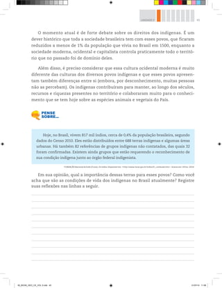 45
UNIDADE 2
O momento atual é de forte debate sobre os direitos dos indígenas. É um
dever histórico que toda a sociedade brasileira tem com esses povos, que ficaram
reduzidos a menos de 1% da população que vivia no Brasil em 1500, enquanto a
sociedade moderna, ocidental e capitalista controla praticamente todo o territó-
rio que no passado foi de domínio deles.
Além disso, é preciso considerar que essa cultura ocidental moderna é muito
diferente das culturas dos diversos povos indígenas e que esses povos apresen-
tam também diferenças entre si (embora, por desconhecimento, muitas pessoas
não as percebam). Os indígenas contribuíram para manter, ao longo dos séculos,
recursos e riquezas presentes no território e colaboraram muito para o conheci-
mento que se tem hoje sobre as espécies animais e vegetais do País.
Hoje, no Brasil, vivem 817 mil índios, cerca de 0,4% da população brasileira, segundo
dados do Censo 2010. Eles estão distribuídos entre 688 terras indígenas e algumas áreas
urbanas. Há também 82 referências de grupos indígenas não contatados, das quais 32
foram confirmadas. Existem ainda grupos que estão requerendo o reconhecimento de
sua condição indígena junto ao órgão federal indigenista.
FUNDAÇÃO Nacional do Índio (Funai). Os índios. Disponível em: http://www.funai.gov.br/indios/fr_conteudo.htm. Acesso em: 18 fev. 2014.
Em sua opinião, qual a importância dessas terras para esses povos? Como você
acha que são as condições de vida dos indígenas no Brasil atualmente? Registre
suas reflexões nas linhas a seguir.
00_BOOK_GEO_CE_VOL 2.indb 45 21/07/14 11:58
 
