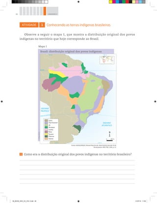 46 UNIDADE 2
ATIVIDADE 1 Conhecendo as terras indígenas brasileiras
Observe a seguir o mapa 1, que mostra a distribuição original dos povos
indígenas no território que hoje corresponde ao Brasil.
Fonte: ALBUQUERQUE, Manoel Maurício de. Atlas histórico escolar. 8. ed.
Rio de Janeiro: MEC/FAE, 1991, p. 12.
©
Maps
World
OCEANO
ATLÂNTICO
OCEANO
PACÍFICO
Trópico de Capricórnio
Equador
70° O 40° O
70° O 40° O
Tupi-Guarani
Cariri
Pano
Tucano
Charrua
Outros
Cariba
Aruaque
Jê
0 366 km
Brasil: distribuição original dos povos indígenas
Mapa 1
1 Como era a distribuição original dos povos indígenas no território brasileiro?
00_BOOK_GEO_CE_VOL 2.indb 46 21/07/14 11:58
 