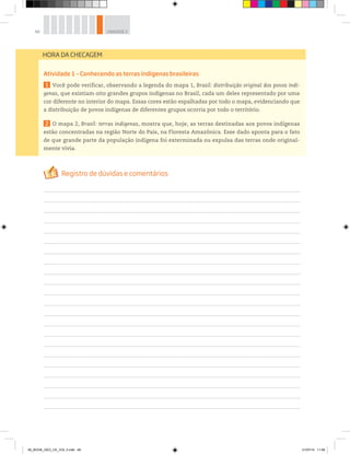 48 UNIDADE 2
Atividade 1 – Conhecendo as terras indígenas brasileiras
1 Você pode verificar, observando a legenda do mapa 1, Brasil: distribuição original dos povos indí-
genas, que existiam oito grandes grupos indígenas no Brasil, cada um deles representado por uma
cor diferente no interior do mapa. Essas cores estão espalhadas por todo o mapa, evidenciando que
a distribuição de povos indígenas de diferentes grupos ocorria por todo o território.
2 O mapa 2, Brasil: terras indígenas, mostra que, hoje, as terras destinadas aos povos indígenas
estão concentradas na região Norte do País, na Floresta Amazônica. Esse dado aponta para o fato
de que grande parte da população indígena foi exterminada ou expulsa das terras onde original-
mente vivia.
HORA DA CHECAGEM
00_BOOK_GEO_CE_VOL 2.indb 48 21/07/14 11:59
 