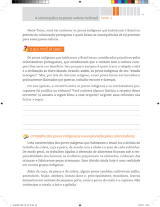 49
Neste Tema, você vai conhecer os povos indígenas que habitavam o Brasil no
período da colonização portuguesa e quais foram as consequências de tal processo
para esses povos nativos.
Os povos indígenas que habitavam o Brasil eram considerados primitivos pelos
colonizadores portugueses, que acreditavam que o contato com a cultura euro-
peia lhes seria um benefício. Isso porque o europeu é quem traria a religião cristã
e a civilização ao Novo Mundo, tirando, assim, os povos indígenas de seu “estado
selvagem”. Mas, por trás do discurso religioso, esses povos foram escravizados e
praticamente dizimados por guerras, trabalho escravo e doenças.
Em sua opinião, o encontro entre os povos indígenas e os colonizadores por-
tugueses foi pacífico ou violento? Você conhece alguma história a respeito desse
encontro? Já assistiu a algum filme a esse respeito? Registre suas reflexões nas
linhas a seguir.
O trabalho dos povos indígenas e sua exploração pelos colonizadores
Uma característica dos povos indígenas que habitavam o Brasil era a divisão do
trabalho de coleta, caça e pesca, de acordo com a idade e o sexo de cada indivíduo.
De modo geral, os trabalhos ligados à obtenção de alimentos ficavam sob a res-
ponsabilidade dos homens; as mulheres preparavam os alimentos, cuidavam das
crianças e fabricavam peças artesanais. Essa divisão ainda hoje é uma realidade
em muitos grupos indígenas.
Além da caça, da pesca e da coleta, alguns povos também cultivavam milho,
amendoim, feijão, abóbora, batata-doce e, principalmente, mandioca. Outros
domesticavam animais de pequeno porte, como o porco-do-mato e a capivara. Não
conheciam o cavalo, o boi e a galinha.
TEMA 2
A colonização e os povos nativos no Brasil
00_BOOK_GEO_CE_VOL 2.indb 49 21/07/14 11:59
 
