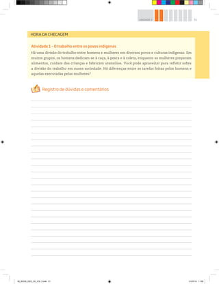 51
UNIDADE 2
Atividade 1 – O trabalho entre os povos indígenas
Há uma divisão do trabalho entre homens e mulheres em diversos povos e culturas indígenas. Em
muitos grupos, os homens dedicam-se à caça, à pesca e à coleta, enquanto as mulheres preparam
alimentos, cuidam das crianças e fabricam utensílios. Você pode aproveitar para refletir sobre
a divisão do trabalho em nossa sociedade. Há diferenças entre as tarefas feitas pelos homens e
aquelas executadas pelas mulheres?
HORA DA CHECAGEM
00_BOOK_GEO_CE_VOL 2.indb 51 21/07/14 11:59
 