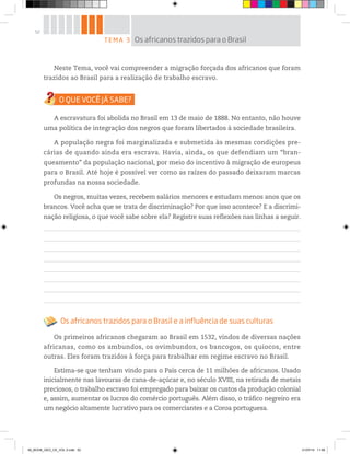 52
Neste Tema, você vai compreender a migração forçada dos africanos que foram
trazidos ao Brasil para a realização de trabalho escravo.
A escravatura foi abolida no Brasil em 13 de maio de 1888. No entanto, não houve
uma política de integração dos negros que foram libertados à sociedade brasileira.
A população negra foi marginalizada e submetida às mesmas condições pre-
cárias de quando ainda era escrava. Havia, ainda, os que defendiam um “bran-
queamento” da população nacional, por meio do incentivo à migração de europeus
para o Brasil. Até hoje é possível ver como as raízes do passado deixaram marcas
profundas na nossa sociedade.
Os negros, muitas vezes, recebem salários menores e estudam menos anos que os
brancos. Você acha que se trata de discriminação? Por que isso acontece? E a discrimi-
nação religiosa, o que você sabe sobre ela? Registre suas reflexões nas linhas a seguir.
Os africanos trazidos para o Brasil e a influência de suas culturas
Os primeiros africanos chegaram ao Brasil em 1532, vindos de diversas nações
africanas, como os ambundos, os ovimbundos, os bancogos, os quiocos, entre
outras. Eles foram trazidos à força para trabalhar em regime escravo no Brasil.
Estima-se que tenham vindo para o País cerca de 11 milhões de africanos. Usado
inicialmente nas lavouras de cana-de-açúcar e, no século XVIII, na retirada de metais
preciosos, o trabalho escravo foi empregado para baixar os custos da produção colonial
e, assim, aumentar os lucros do comércio português. Além disso, o tráfico negreiro era
um negócio altamente lucrativo para os comerciantes e a Coroa portuguesa.
TEMA 3 Os africanos trazidos para o Brasil
00_BOOK_GEO_CE_VOL 2.indb 52 21/07/14 11:59
 
