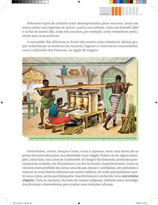 53
UNIDADE 2
Diferentes tipos de trabalho eram desempenhados pelos escravos, tanto nas
zonas rurais, nos engenhos de açúcar, quanto nas urbanas, como em Salvador (BA)
e no Rio de Janeiro (RJ), onde eles atuavam, por exemplo, como vendedores ambu-
lantes para seus senhores.
A escravidão dos africanos no Brasil não ocorreu sem resistência. Muitos gru-
pos enfrentaram os senhores de escravos, fugiram e construíram comunidades,
como o Quilombo dos Palmares, na região de Alagoas.
Festividades, cantos, danças e lutas, como a capoeira, eram uma forma de os
povos africanos reforçarem sua identidade e sua religião. Podem-se ver alguns exem-
plos, ainda hoje, nos cultos de Candomblé, de Xangô e da Umbanda, praticados prin-
cipalmente na Bahia, em Pernambuco e no Rio de Janeiro, respectivamente. Como os
escravos eram proibidos de cultuar seus deuses, deusas e santidades, eles passaram a
associar os seres divinos africanos aos santos católicos, de modo que pudessem man-
ter seus cultos, ainda que disfarçados. Esse fenômeno é conhecido como sincretismo
religioso. Trata-se, portanto, da fusão de crenças religiosas, utilizada como estratégia
dos africanos e descendentes para manter suas tradições culturais.
©
Bibliotheque
Nationale,
Paris,
France/Giraudon/Bridgeman
Art
Library/Keystone
Jean-BaptisteDebret.Pequenamoendaportátil.Gravurainseridanovolume2daobraViagempitorescaehistóricaaoBrasil,1835.
GEO_CE_VOL 2_U2.indd 53 05/09/14 08:35
 