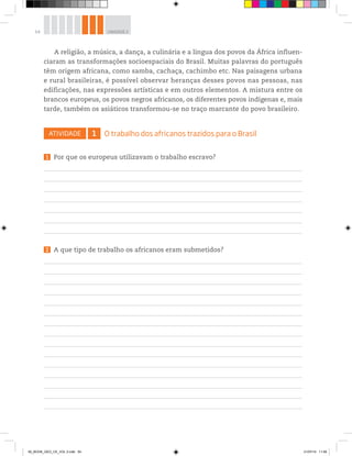 54 UNIDADE 2
A religião, a música, a dança, a culinária e a língua dos povos da África influen-
ciaram as transformações socioespaciais do Brasil. Muitas palavras do português
têm origem africana, como samba, cachaça, cachimbo etc. Nas paisagens urbana
e rural brasileiras, é possível observar heranças desses povos nas pessoas, nas
edificações, nas expressões artísticas e em outros elementos. A mistura entre os
brancos europeus, os povos negros africanos, os diferentes povos indígenas e, mais
tarde, também os asiáticos transformou-se no traço marcante do povo brasileiro.
ATIVIDADE 1 O trabalho dos africanos trazidos para o Brasil
1 Por que os europeus utilizavam o trabalho escravo?
2 A que tipo de trabalho os africanos eram submetidos?
00_BOOK_GEO_CE_VOL 2.indb 54 21/07/14 11:59
 