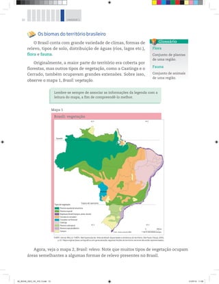10 UNIDADE 1
Os biomas do território brasileiro
O Brasil conta com grande variedade de climas, formas de
relevo, tipos de solo, distribuição de águas (rios, lagos etc.),
flora e fauna.
Originalmente, a maior parte do território era coberta por
florestas, mas outros tipos de vegetação, como a Caatinga e o
Cerrado, também ocupavam grandes extensões. Sobre isso,
observe o mapa 1, Brasil: vegetação.
Flora
Conjunto de plantas
de uma região.
Fauna
Conjunto de animais
de uma região.
Glossário
Lembre-se sempre de associar as informações da legenda com a
leitura do mapa, a fim de compreendê-lo melhor.
Mapa 1
Brasil: vegetação
THÉRY, Hervé; MELLO-THÉRY, Neli Aparecida de. Atlas do Brasil: disparidades e dinâmicas do território. São Paulo: Edusp, 2005,
p. 67. Mapa original (base cartográfica com generalização; algumas feições do território nacional não estão representadas).
Agora, veja o mapa 2, Brasil: relevo. Note que muitos tipos de vegetação ocupam
áreas semelhantes a algumas formas de relevo presentes no Brasil.
00_BOOK_GEO_CE_VOL 2.indb 10 21/07/14 11:58
 