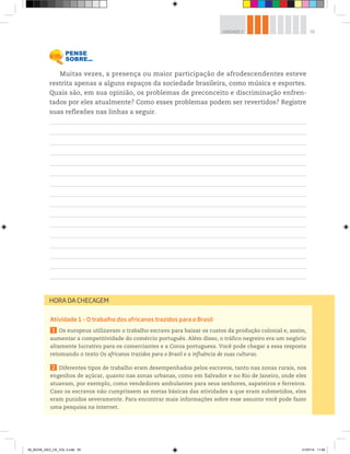 55
UNIDADE 2
Atividade 1 – O trabalho dos africanos trazidos para o Brasil
1 Os europeus utilizavam o trabalho escravo para baixar os custos da produção colonial e, assim,
aumentar a competitividade do comércio português. Além disso, o tráfico negreiro era um negócio
altamente lucrativo para os comerciantes e a Coroa portuguesa. Você pode chegar a essa resposta
retomando o texto Os africanos trazidos para o Brasil e a influência de suas culturas.
2 Diferentes tipos de trabalho eram desempenhados pelos escravos, tanto nas zonas rurais, nos
engenhos de açúcar, quanto nas zonas urbanas, como em Salvador e no Rio de Janeiro, onde eles
atuavam, por exemplo, como vendedores ambulantes para seus senhores, sapateiros e ferreiros.
Caso os escravos não cumprissem as metas básicas das atividades a que eram submetidos, eles
eram punidos severamente. Para encontrar mais informações sobre esse assunto você pode fazer
uma pesquisa na internet.
HORA DA CHECAGEM
Muitas vezes, a presença ou maior participação de afrodescendentes esteve
restrita apenas a alguns espaços da sociedade brasileira, como música e esportes.
Quais são, em sua opinião, os problemas de preconceito e discriminação enfren-
tados por eles atualmente? Como esses problemas podem ser revertidos? Registre
suas reflexões nas linhas a seguir.
00_BOOK_GEO_CE_VOL 2.indb 55 21/07/14 11:59
 
