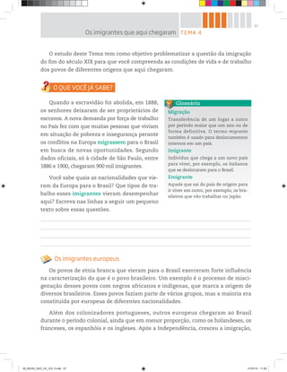 57
O estudo deste Tema tem como objetivo problematizar a questão da imigração
do fim do século XIX para que você compreenda as condições de vida e de trabalho
dos povos de diferentes origens que aqui chegaram.
Quando a escravidão foi abolida, em 1888,
os senhores deixaram de ser proprietários de
escravos. A nova demanda por força de trabalho
no País fez com que muitas pessoas que viviam
em situação de pobreza e insegurança perante
os conflitos na Europa migrassem para o Brasil
em busca de novas oportunidades. Segundo
dados oficiais, só à cidade de São Paulo, entre
1886 e 1900, chegaram 900 mil imigrantes.
Você sabe quais as nacionalidades que vie-
ram da Europa para o Brasil? Que tipos de tra-
balho esses imigrantes vieram desempenhar
aqui? Escreva nas linhas a seguir um pequeno
texto sobre essas questões.
Os imigrantes europeus
Os povos de etnia branca que vieram para o Brasil exerceram forte influência
na caracterização do que é o povo brasileiro. Um exemplo é o processo de misci-
genação desses povos com negros africanos e indígenas, que marca a origem de
diversos brasileiros. Esses povos faziam parte de vários grupos, mas a maioria era
constituída por europeus de diferentes nacionalidades.
Além dos colonizadores portugueses, outros europeus chegaram ao Brasil
durante o período colonial, ainda que em menor proporção, como os holandeses, os
franceses, os espanhóis e os ingleses. Após a Independência, cresceu a imigração,
Migração
Transferência de um lugar a outro
por período maior que um ano ou de
forma definitiva. O termo migrante
também é usado para deslocamentos
internos em um país.
Imigrante
Indivíduo que chega a um novo país
para viver, por exemplo, os italianos
que se deslocaram para o Brasil.
Emigrante
Aquele que sai do país de origem para
ir viver em outro, por exemplo, os bra-
sileiros que vão trabalhar no Japão.
Glossário
TEMA 4
Os imigrantes que aqui chegaram
00_BOOK_GEO_CE_VOL 2.indb 57 21/07/14 11:59
 