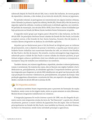 58 UNIDADE 2
sobretudo depois do final do século XIX, com a vinda dos italianos, de novos grupos
de espanhóis e alemães, e dos árabes; já no início do século XX, vieram os japoneses.
No período colonial, os portugueses se concentraram em alguns centros urbanos,
como Salvador (a primeira capital da colônia), Recife (PE), Olinda (PE) e Rio de Janeiro (a
segunda capital da colônia), e muitos se dedicaram à atividade agrícola e ao comércio.
No período da mineração, nos séculos XVII e XVIII, Ouro Preto e outras localidades que
hoje pertencem ao Estado de Minas Gerais também foram fortemente ocupadas.
O segundo maior grupo que migrou para o Brasil foi o dos italianos, no fim do
século XIX. Os principais destinos foram cidades do Estado de São Paulo, incluindo
a capital; outros, o Rio Grande do Sul, Santa Catarina, Paraná e Rio de Janeiro. A
maioria desses imigrantes se dedicou às atividades agrícolas.
Aqueles que se deslocaram para o Sul do Brasil se dirigiram para as colônias
de povoamento, com o objetivo de povoar o território, e aqueles que vieram para o
Sudeste foram trabalhar nas numerosas fazendas de café, no interior dos Estados
de São Paulo e do Rio de Janeiro. No entanto, muitos estrangeiros logo migravam,
sobretudo para a cidade de São Paulo e outras cidades do interior paulista, já que
tinham origem urbana e preferiam viver nas cidades que cresciam e começavam a
incorporar força de trabalho nas indústrias e no comércio.
Também vieram, em número significativo, espanhóis, alemães e eslavos (poloneses,
russos e ucranianos). Na maioria dos casos, eles se fixaram nas regiões Sudeste e Sul e
dedicaram-se, principalmente, às atividades agrícolas. É importante lembrar que mui-
tos imigrantes que chegaram no século XIX trabalhavam em geral nas lavouras de café,
cuja produção era enorme e destinava-se, principalmente, aos países da Europa. Essa
produção gigantesca dinamizava a economia do País, em especial a da região Sudeste,
desde a metade do século XIX até o começo do XX.
Os imigrantes asiáticos
Os asiáticos também foram importantes para o processo de formação da nação
brasileira, assim como os de origem árabe, entre os quais estavam os sírio-libaneses.
Muitos desses imigrantes trabalhavam no comércio.
A imigração japonesa foi muito intensa a partir de 1908, ano da chegada do pri-
meiro navio com imigrantes vindos da terra do “Sol Nascente”, a ponto de o Brasil,
atualmente, possuir a maior colônia de japoneses fora do Japão. Eles se fixaram
principalmente no Estado de São Paulo, mas também no Paraná, em Mato Grosso,
no Pará e no Amazonas, tendo como atividade principal a agricultura.
00_BOOK_GEO_CE_VOL 2.indb 58 21/07/14 11:59
 