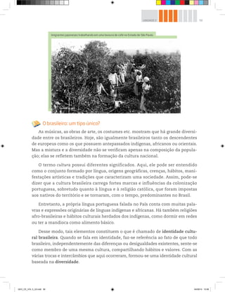 59
UNIDADE 2
O brasileiro: um tipo único?
As músicas, as obras de arte, os costumes etc. mostram que há grande diversi-
dade entre os brasileiros. Hoje, são igualmente brasileiros tanto os descendentes
de europeus como os que possuem antepassados indígenas, africanos ou orientais.
Mas a mistura e a diversidade não se verificam apenas na composição da popula-
ção; elas se refletem também na formação da cultura nacional.
O termo cultura possui diferentes significados. Aqui, ele pode ser entendido
como o conjunto formado por língua, origens geográficas, crenças, hábitos, mani-
festações artísticas e tradições que caracterizam uma sociedade. Assim, pode-se
dizer que a cultura brasileira carrega fortes marcas e influências da colonização
portuguesa, sobretudo quanto à língua e à religião católica, que foram impostas
aos nativos do território e se tornaram, com o tempo, predominantes no Brasil.
Entretanto, a própria língua portuguesa falada no País conta com muitas pala-
vras e expressões originárias de línguas indígenas e africanas. Há também religiões
afro-brasileiras e hábitos culturais herdados dos indígenas, como dormir em redes
ou ter a mandioca como alimento básico.
Desse modo, tais elementos constituem o que é chamado de identidade cultu-
ral brasileira. Quando se fala em identidade, faz-se referência ao fato de que todo
brasileiro, independentemente das diferenças ou desigualdades existentes, sente-se
como membro de uma mesma cultura, compartilhando hábitos e valores. Com as
várias trocas e intercâmbios que aqui ocorreram, formou-se uma identidade cultural
baseada na diversidade.
Imigrantes japoneses trabalhando em uma lavoura de café no Estado de São Paulo.
©
Acervo
Iconographia/Reminiscências
GEO_CE_VOL 2_U2.indd 59 04/09/14 10:56
 
