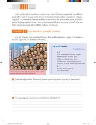 60 UNIDADE 2
Hoje, no território brasileiro, existem cerca de 220 povos indígenas, com 18 lín-
guas diferentes. A maior parte desses povos conserva hábitos, tradições e a língua
original. Há, também, comunidades descendentes de quilombos, com modo de
vida e língua próprios. Esses e outros fatores contribuem para que o Brasil seja um
dos países com maior diversidade cultural no mundo.
ATIVIDADE 1 Conhecendo a população brasileira
Leia o trecho da canção Inclassificáveis, de Arnaldo Antunes, e observe a imagem
da obra Operários, de Tarsila do Amaral.
TarsiladoAmaral.Operários,1933.Óleosobretela,150cm×205cm.
AcervodoPalácioBoaVista,CamposdoJordão(SP).
©
Tarsila
do
Amaral
Empreendimentos
Foto
©
Romulo
Fialdini
1 Quais as origens dos diferentes povos que compõem a população brasileira?
2 Por que, segundo a canção, somos “inclassificáveis”?
[...]
que preto branco índio o quê?
branco índio preto o quê?
índio preto branco o quê?
aqui somos mestiços mulatos
cafuzos pardos mamelucos sararás
[...]
somos o que somos
inclassificáveis [...]
Inclassificáveis
Arnaldo Antunes
© Rosa Celeste/Universal Music Publishing
00_BOOK_GEO_CE_VOL 2.indb 60 21/07/14 11:59
 